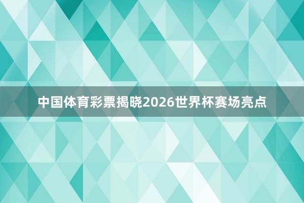 中国体育彩票揭晓2026世界杯赛场亮点