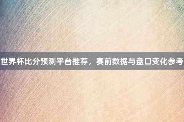 世界杯比分预测平台推荐，赛前数据与盘口变化参考